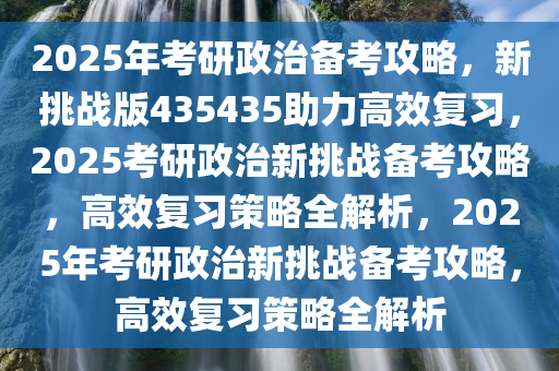2025年考研政治备考攻略，新挑战版435435助力高效复习，2025考研政治新挑战备考攻略，高效复习策略全解析，2025年考研政治新挑战备考攻略，高效复习策略全解析