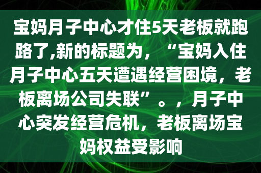宝妈月子中心才住5天老板就跑路了,新的标题为，“宝妈入住月子中心五天遭遇经营困境，老板离场公司失联”。，月子中心突发经营危机，老板离场宝妈权益受影响