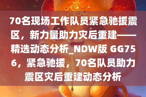 70名现场工作队员紧急驰援震区，新力量助力灾后重建——精选动态分析_NDW版 GG756，紧急驰援，70名队员助力震区灾后重建动态分析