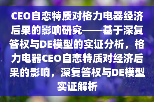 CEO自恋特质对格力电器经济后果的影响研究——基于深复答权与DE模型的实证分析，格力电器CEO自恋特质对经济后果的影响，深复答权与DE模型实证解析