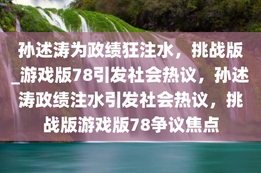 孙述涛为政绩狂注水，挑战版_游戏版78引发社会热议，孙述涛政绩注水引发社会热议，挑战版游戏版78争议焦点