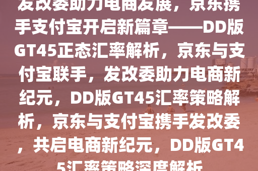 发改委助力电商发展，京东携手支付宝开启新篇章——DD版GT45正态汇率解析，京东与支付宝联手，发改委助力电商新纪元，DD版GT45汇率策略解析，京东与支付宝携手发改委，共启电商新纪元，DD版GT45汇率策略深度解析