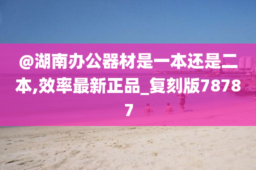 @湖南办公器材是一本还是二本,效率最新正品_复刻版78787