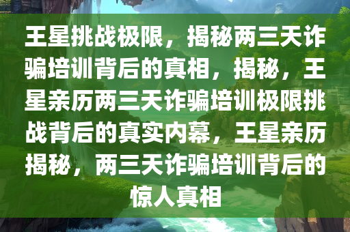 王星挑战极限，揭秘两三天诈骗培训背后的真相，揭秘，王星亲历两三天诈骗培训极限挑战背后的真实内幕，王星亲历揭秘，两三天诈骗培训背后的惊人真相