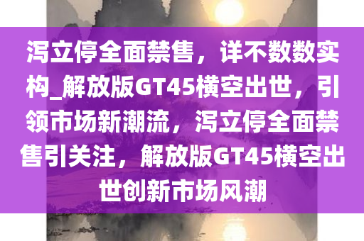 泻立停全面禁售，详不数数实构_解放版GT45横空出世，引领市场新潮流，泻立停全面禁售引关注，解放版GT45横空出世创新市场风潮