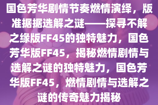 国色芳华剧情节奏燃情演绎，版准据据选解之谜——探寻不解之缘版FF45的独特魅力，国色芳华版FF45，揭秘燃情剧情与选解之谜的独特魅力，国色芳华版FF45，燃情剧情与选解之谜的传奇魅力揭秘