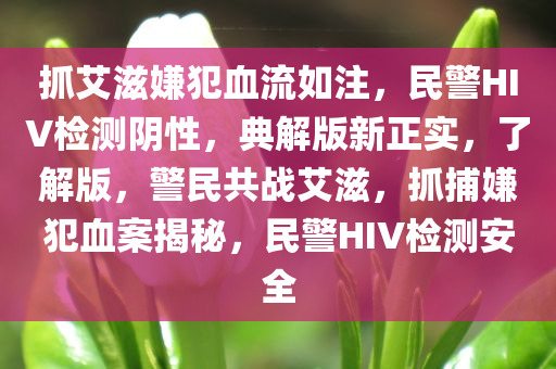 抓艾滋嫌犯血流如注，民警HIV检测阴性，典解版新正实，了解版，警民共战艾滋，抓捕嫌犯血案揭秘，民警HIV检测安全