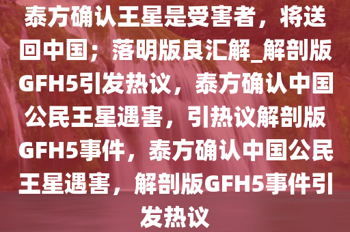 泰方确认王星是受害者，将送回中国；落明版良汇解_解剖版GFH5引发热议，泰方确认中国公民王星遇害，引热议解剖版GFH5事件，泰方确认中国公民王星遇害，解剖版GFH5事件引发热议