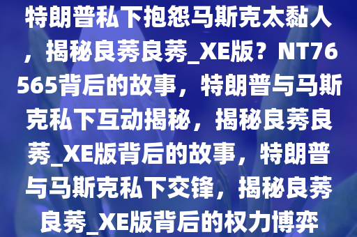 特朗普私下抱怨马斯克太黏人，揭秘良莠良莠_XE版？NT76565背后的故事，特朗普与马斯克私下互动揭秘，揭秘良莠良莠_XE版背后的故事，特朗普与马斯克私下交锋，揭秘良莠良莠_XE版背后的权力博弈