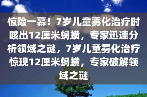 惊险一幕！7岁儿童雾化治疗时咳出12厘米蚂蟥，专家迅速分析领域之谜，7岁儿童雾化治疗惊现12厘米蚂蟥，专家破解领域之谜