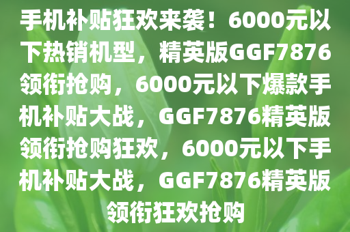 手机补贴狂欢来袭！6000元以下热销机型，精英版GGF7876领衔抢购，6000元以下爆款手机补贴大战，GGF7876精英版领衔抢购狂欢，6000元以下手机补贴大战，GGF7876精英版领衔狂欢抢购