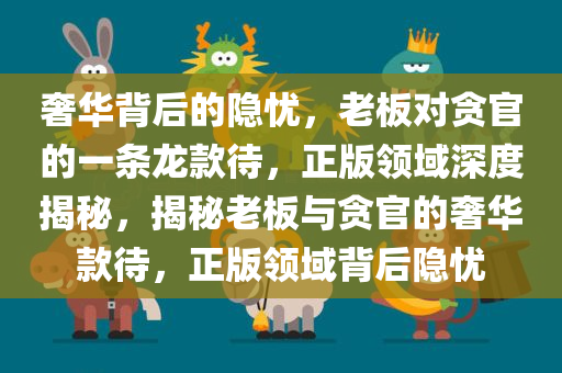 奢华背后的隐忧，老板对贪官的一条龙款待，正版领域深度揭秘，揭秘老板与贪官的奢华款待，正版领域背后隐忧