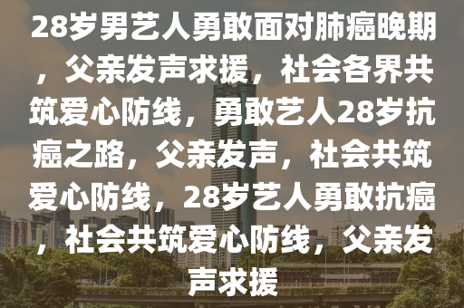 28岁男艺人勇敢面对肺癌晚期，父亲发声求援，社会各界共筑爱心防线，勇敢艺人28岁抗癌之路，父亲发声，社会共筑爱心防线，28岁艺人勇敢抗癌，社会共筑爱心防线，父亲发声求援