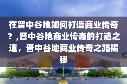 在晋中谷地如何打造商业传奇？,晋中谷地商业传奇的打造之道，晋中谷地商业传奇之路揭秘