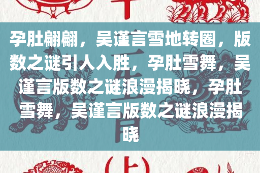 孕肚翩翩，吴谨言雪地转圈，版数之谜引人入胜，孕肚雪舞，吴谨言版数之谜浪漫揭晓，孕肚雪舞，吴谨言版数之谜浪漫揭晓