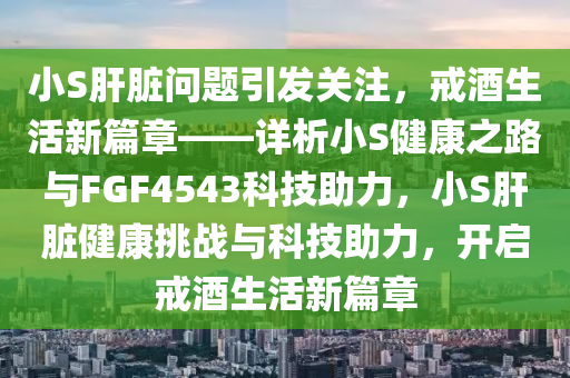 小S肝脏问题引发关注，戒酒生活新篇章——详析小S健康之路与FGF4543科技助力，小S肝脏健康挑战与科技助力，开启戒酒生活新篇章