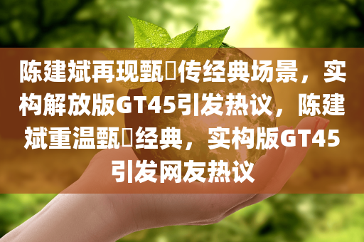 陈建斌再现甄嬛传经典场景，实构解放版GT45引发热议，陈建斌重温甄嬛经典，实构版GT45引发网友热议
