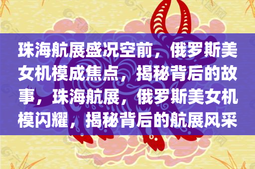 珠海航展盛况空前，俄罗斯美女机模成焦点，揭秘背后的故事，珠海航展，俄罗斯美女机模闪耀，揭秘背后的航展风采