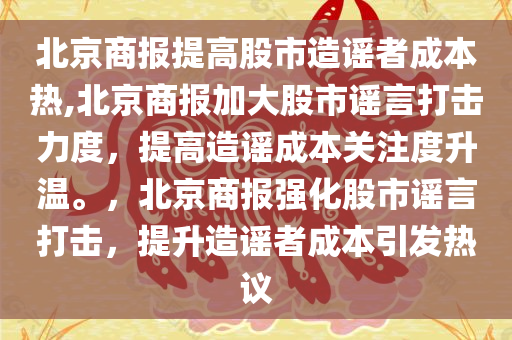 北京商报提高股市造谣者成本热,北京商报加大股市谣言打击力度，提高造谣成本关注度升温。，北京商报强化股市谣言打击，提升造谣者成本引发热议