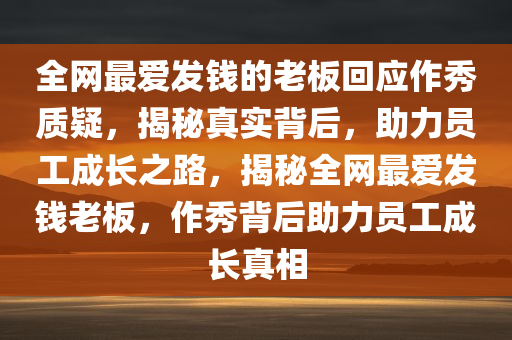 全网最爱发钱的老板回应作秀质疑，揭秘真实背后，助力员工成长之路，揭秘全网最爱发钱老板，作秀背后助力员工成长真相