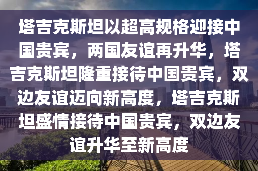 塔吉克斯坦以超高规格迎接中国贵宾，两国友谊再升华，塔吉克斯坦隆重接待中国贵宾，双边友谊迈向新高度，塔吉克斯坦盛情接待中国贵宾，双边友谊升华至新高度