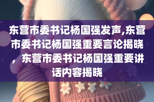 东营市委书记杨国强发声,东营市委书记杨国强重要言论揭晓，东营市委书记杨国强重要讲话内容揭晓