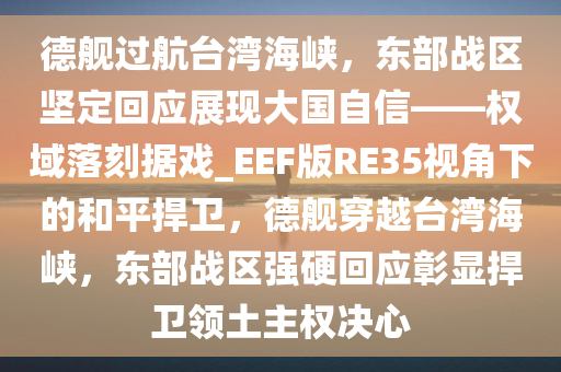 德舰过航台湾海峡，东部战区坚定回应展现大国自信——权域落刻据戏_EEF版RE35视角下的和平捍卫，德舰穿越台湾海峡，东部战区强硬回应彰显捍卫领土主权决心