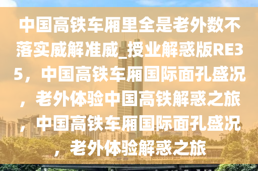 中国高铁车厢里全是老外数不落实威解准威_授业解惑版RE35，中国高铁车厢国际面孔盛况，老外体验中国高铁解惑之旅，中国高铁车厢国际面孔盛况，老外体验解惑之旅
