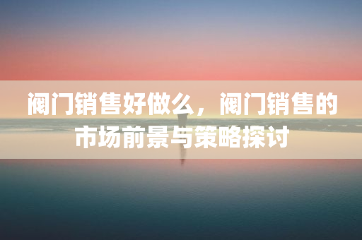阀门销售好做么，阀门销售的市场前景与策略探讨