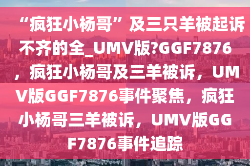 “疯狂小杨哥”及三只羊被起诉不齐的全_UMV版?GGF7876，疯狂小杨哥及三羊被诉，UMV版GGF7876事件聚焦，疯狂小杨哥三羊被诉，UMV版GGF7876事件追踪