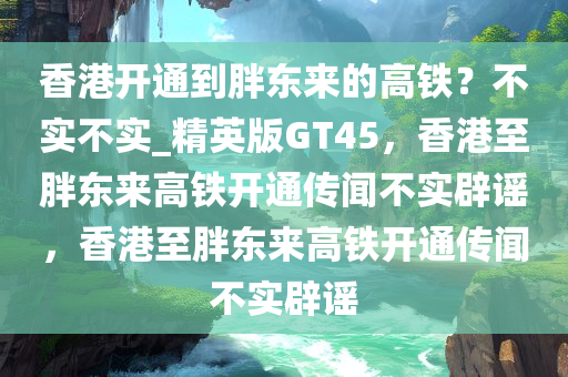 香港开通到胖东来的高铁？不实不实_精英版GT45，香港至胖东来高铁开通传闻不实辟谣，香港至胖东来高铁开通传闻不实辟谣