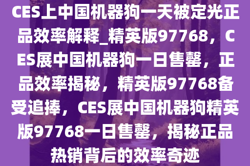 CES上中国机器狗一天被定光正品效率解释_精英版97768，CES展中国机器狗一日售罄，正品效率揭秘，精英版97768备受追捧，CES展中国机器狗精英版97768一日售罄，揭秘正品热销背后的效率奇迹
