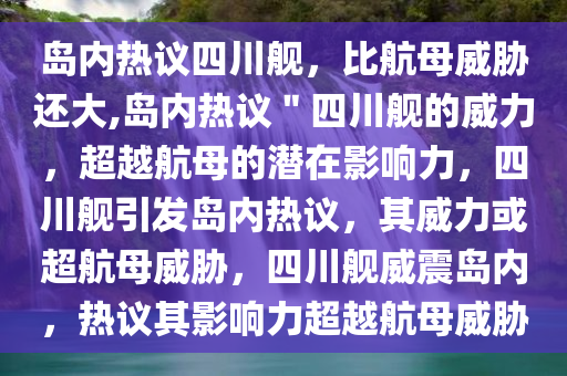 岛内热议四川舰，比航母威胁还大,岛内热议＂四川舰的威力，超越航母的潜在影响力，四川舰引发岛内热议，其威力或超航母威胁，四川舰威震岛内，热议其影响力超越航母威胁