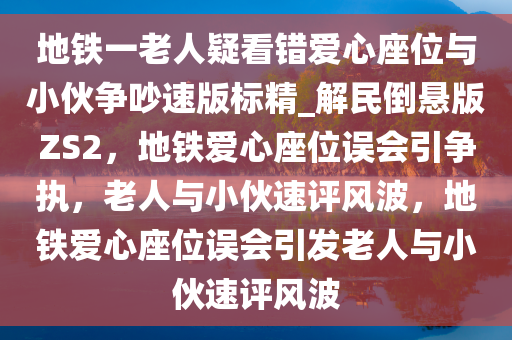 地铁一老人疑看错爱心座位与小伙争吵速版标精_解民倒悬版ZS2，地铁爱心座位误会引争执，老人与小伙速评风波，地铁爱心座位误会引发老人与小伙速评风波