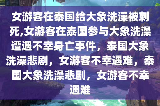 女游客在泰国给大象洗澡被刺死,女游客在泰国参与大象洗澡遭遇不幸身亡事件，泰国大象洗澡悲剧，女游客不幸遇难，泰国大象洗澡悲剧，女游客不幸遇难