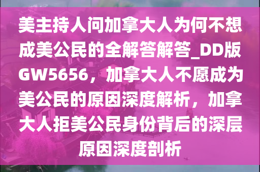 美主持人问加拿大人为何不想成美公民的全解答解答_DD版GW5656，加拿大人不愿成为美公民的原因深度解析，加拿大人拒美公民身份背后的深层原因深度剖析