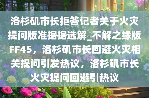 洛杉矶市长拒答记者关于火灾提问版准据据选解_不解之缘版FF45，洛杉矶市长回避火灾相关提问引发热议，洛杉矶市长火灾提问回避引热议
