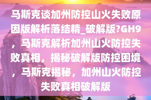 马斯克谈加州防控山火失败原因版解析落结精_破解版?GH9，马斯克解析加州山火防控失败真相，揭秘破解版防控困境，马斯克揭秘，加州山火防控失败真相今晚必出三肖2025_2025新澳门精准免费提供·精确判断破解版