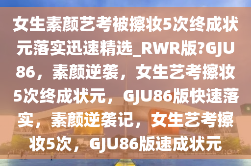 女生素颜艺考被擦妆5次终成状元落实迅速精选_RWR版?GJU86，素颜逆袭，女生艺考擦妆5次终成状元，GJU86版快速落实，素颜逆袭记，女生艺考擦妆5次，GJU86版速成状元
