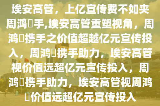 埃安高管，上亿宣传费不如夹周鸿祎手,埃安高管重塑视角，周鸿祎携手之价值超越亿元宣传投入，周鸿祎携手助力，埃安高管视价值远超亿元宣传投入，周鸿祎携手助力，埃安高管视周鸿祎价值远超亿元宣传投入