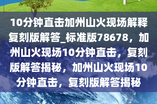 10分钟直击加州山火现场解释复刻版解答_标准版78678，加州山火现场10分钟直击，复刻版解答揭秘，加州山火现场10分钟直击，复刻版解答揭秘