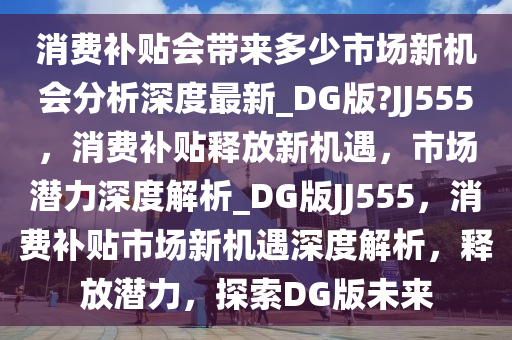 消费补贴会带来多少市场新机会分析深度最新_DG版?JJ555，消费补贴释放新机遇，市场潜力深度解析_DG版JJ555，消费补贴市场新机遇深度解析，释放潜力，探索DG版未来
