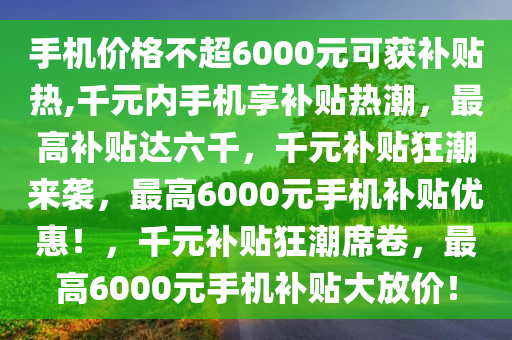 手机价格不超6000元可获补贴热,千元内手机享补贴热潮，最高补贴达六千，千元补贴狂潮来袭，最高6000元手机补贴优惠！，千元补贴狂潮席卷，最高6000元手机补贴大放价！