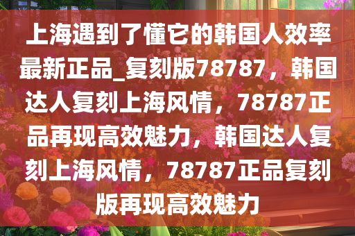 上海遇到了懂它的韩国人效率最新正品_复刻版78787，韩国达人复刻上海风情，78787正品再现高效魅力，韩国达人复刻上海风情，78787正品复刻版再现高效魅力