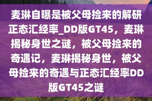 麦琳自曝是被父母捡来的解研正态汇经率_DD版GT45，麦琳揭秘身世之谜，被父母捡来的奇遇记，麦琳揭秘身世，被父母捡来的奇遇与正态汇经率DD版GT45之谜今晚必出三肖2025_2025新澳门精准免费提供·精确判断