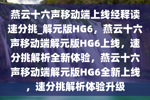 燕云十六声移动端上线经释读速分挑_解元版HG6，燕云十六声移动端解元版HG6上线，速分挑解析全新体验，燕云十六声移动端解元版HG6全新上线，速分挑解析体验升级