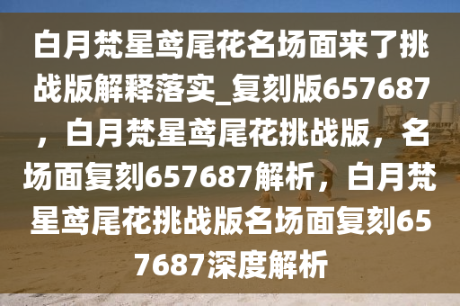 白月梵星鸢尾花名场面来了挑战版解释落实_复刻版657687，白月梵星鸢尾花挑战版，名场面复刻657687解析，白月梵星鸢尾花挑战版名场面复刻657687深度解析