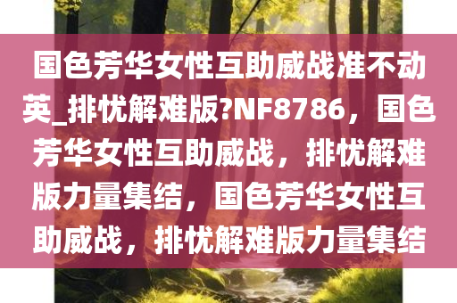 国色芳华女性互助威战准不动英_排忧解难版?NF8786，国色芳华女性互助威战，排忧解难版力量集结，国色芳华女性互助威战，排忧解难版力量集结