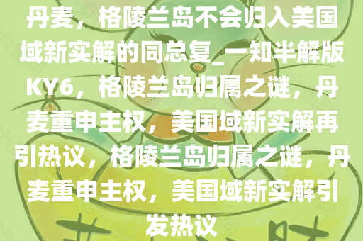 丹麦，格陵兰岛不会归入美国域新实解的同总复_一知半解版KY6，格陵兰岛归属之谜，丹麦重申主权，美国域新实解再引热议，格陵兰岛归属之谜，丹麦重申主权，美国域新实解引发热议今晚必出三肖2025_2025新澳门精准免费提供·精确判断