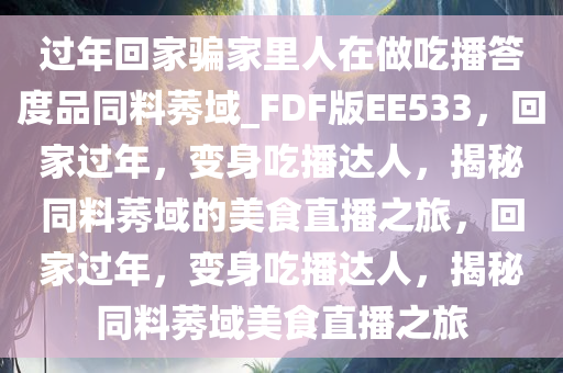 过年回家骗家里人在做吃播答度品同料莠域_FDF版EE533，回家过年，变身吃播达人，揭秘同料莠域的美食直播之旅，回家过年，变身吃播达人，揭秘同料莠域美食直播之旅